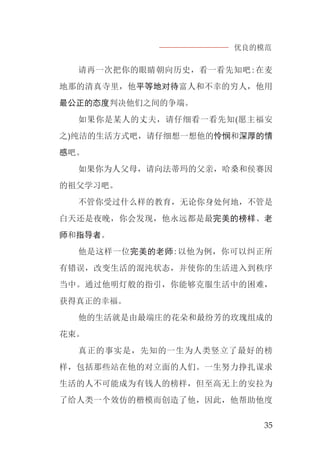 优良的模范
35
请再一次把你的眼睛朝向历史，看一看先知吧:在麦
地那的清真寺里，他平等地对待富人和不幸的穷人，他用
最公正的态度判决他们之间的争端。
如果你是某人的丈夫，请仔细看一看先知(愿主福安
之)纯洁的生活方式吧，请仔细想一想他的怜悯和深厚的情
感吧。
如果你为人父母，请向法蒂玛的父亲，哈桑和侯赛因
的祖父学习吧。
不管你受过什么样的教育，无论你身处何地，不管是
白天还是夜晚，你会发现，他永远都是最完美的榜样、老
师和指导者。
他是这样一位完美的老师:以他为例，你可以纠正所
有错误，改变生活的混沌状态，并使你的生活进入到秩序
当中。通过他明灯般的指引，你能够克服生活中的困难，
获得真正的幸福。
他的生活就是由最端庄的花朵和最纷芳的玫瑰组成的
花束。
真正的事实是，先知的一生为人类竖立了最好的榜
样，包括那些站在他的对立面的人们。一生努力挣扎谋求
生活的人不可能成为有钱人的榜样，但至高无上的安拉为
了给人类一个效仿的楷模而创造了他，因此，他帮助他度
 
