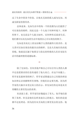 最好的榜样: 最后的先知穆罕默德·穆斯塔法J
36
过了生命中的各个阶段，让他从无助的孤儿成为先知，再
成为国家的领导者。
总体说来，先知生活中的每一个阶段都为人们提供了
可以效仿的榜样，因此无论一个人处于何种环境下、何种
形势下、也无论这个人能力如何、以何种形式谋求生活，
他们都可以从先知的生活中找到自己可以效仿的例子。
先知是至高无上的安拉赐予人类的最伟大的杰作，是
人类可以加以效仿的最杰出的榜样。无论人们地位的高低
贵贱，他就是沉湎于他那无与伦比的性格的人们在实际生
活中的最理想的道德标准。

除了先知们，任何其他声称自己可以引导人类的人都
不过是把错误的信息传递给了他人而已。在这个问题上，
哲学家是最典型的例子。哲学家试图通过自己有限的理论
知识和认识来解释所有事物，但他们注定要失败，因为哲
学家的大脑并未受过真主的启示，但先知们传达却是从至
荣耀的主那里发出的真理。
从表面上看，哲学家们好像超出了常人，似乎他们获
得了真理。但无论他们怎样表述自己的观点，他们的论述
都不过是理论。因为没有从至高的主那里发出的支持，他
 