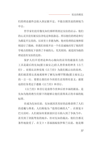 优良的模范
37
们的理论最终会陷入到证据不足、不能自圆其说的困境当
中去。
哲学家们没有像先知们那样得到过安拉的启示，他们
的心灵并没有被安拉净化过和洗涤过，所以他们的理论和行
为都是不完美的。以亚里士多德为例，他对伦理的法规和原
则进行了描画，但我们却找不出一个在忠诚地应用了他的哲
学观点的情况下获得了幸福的人，究其原因，就是因为他的
理论没有安拉的支持。
保护人们不受理论和内心倾向的误导的最强有力的
工具是最后的先知(愿主福安之)给人类带来的神圣《古兰
经》。而要认识和实现《古兰经》为我们揭示出的真理，
我们就需要认真地观察和了解先知穆罕默德(愿主福安之)
的一言一行。要想让我们在今世的生活变得有意义，最紧
迫的任务莫过于遵循《古兰经》和圣行。
《古兰经》和圣行是获得今世和后世幸福的源泉，是
先知为他的教生们留下的能够让他们获得真正的幸福的航
标塔。
在成为先知以前，先知就因其美好的品格获得了人们
的爱戴与尊重，人们称他为“值得信赖的人”。在修复卡
巴天房时，人们就如何重新放回玄石陷入到了争执当中，
甚至到了剑拔弩张的地步，但对先知的裁决，他们全都无
条件地接受了。在艾卜·苏福扬皈依伊斯兰以前，他是穆
 