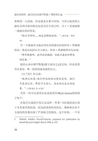 最好的榜样: 最后的先知穆罕默德·穆斯塔法J
38
斯林的一大劲敌。但是就是在那个时候，当拜占庭的国王
赫拉克利乌斯问他先知是否信守诺言时，艾卜·苏福扬唯
一能做出的回答是:
“他从不毁约......他总是做他说的。”(布哈里，穆斯
林)
另一个能强有力地证明先知的诚实的是阿布·贾赫勒
的话，他是先知的头号大敌人。阿布·贾赫勒曾对先知说:
“穆罕默德啊，我不说你撒谎，但我不喜欢你带来
的宗教。”
他的心承认穆罕默德(愿主福安之)是先知，但还是要
否认事实，唯一的原因就是他的自大。
《古兰经》经文说:
“我确已知道:他们所说的话必使你悲伤。他们
不是否认你，那些不义的人，是在否认真主的迹
象。”(《牲畜》章 6:33)5
另外一些可以说明先知是值得信赖(al-Amin)的的例
子如下:
在海巴尔战役中发生过这样一件事:当时战役进行到
了非常艰苦的阶段，因为持续的时间很长，穆斯林在各个
方面的供给都出现了严重缺乏的情况。这个时候，一个名
5. Wâhidî, Asbâb’u Nuzûli’l-Qur’ân, prepared for publication by
Kemâl Besyûnî Zağlûl, Beirut 1990, p. 219.
 