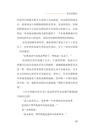 优良的模范
39
叫亚沙尔的犹太牧羊人来到了先知面前。经过简短的谈话
后，他要求加入到穆斯林的队伍里来。先知很高兴，但他
仍然要求这个人先回去把这些羊归还给它们的主人。先知
的这一举动毫无疑问地为我们提供了一个在艰难困境中应
该如何担负自己的责任、如何对待委托物的很好的例证。
对先知的服从和信任，最好的例子莫过于艾卜·伯克
尔了。在听到先知夜行登霄这件事后，艾卜·伯克尔的第
一句话就是:
“如果他亲口说他去那里了，那他就一定去了。”
先知的生活里充满了公正、仁慈和怜悯。他是全人
类都可以加以仿效直至末日的榜样。就像眼睛能够看见光
亮一样，照亮全世界的伟大的真理之光不会被否定，至少
在人们的内心世界里不会被否定。事实上，许多非穆斯林
学者诚实地接受了他的美德和成就。托玛斯·卡莱尔就是
其中的一位，他把先知的出生描述成“黑暗中显现出的光
明”。
《大不列颠百科全书》是这样评价先知穆罕默德(愿
主福安之)的:
“在人类历史上，没有哪一个时期的先知或改革
家达到了穆罕默德所达到的高度。”
B·史密斯说:
“毫无疑问，穆罕默德是最伟大的改革家。”
 
