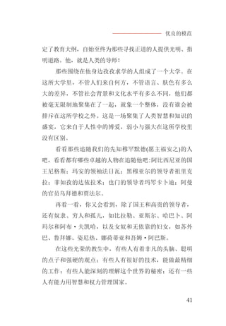优良的模范
41
定了教育大纲，自始至终为那些寻找正道的人提供光明、指
明道路。他，就是人类的导师！
那些围绕在他身边孜孜求学的人组成了一个大学。在
这所大学里，不管人们来自何方，不管语言、肤色有多么
大的差异，不管社会背景和文化水平有多么不同，他们都
被毫无限制地聚集在了一起，就象一个整体，没有谁会被
排斥在这所学校之外。这是一场聚集了人类智慧和知识的
盛宴，它来自于人性中的博爱，弱小与强大在这所学校里
没有区别。
看看那些追随我们的先知穆罕默德(愿主福安之)的人
吧，看看都有哪些卓越的人物在追随他吧:阿比西尼亚的国
王尼格斯；玛安的领袖法日瓦；黑穆亚尔的领导者祖里克
拉；菲如孜的达依拉米；也门的领导者玛罖卡卜迪；阿曼
的官员乌拜德和贾法尔。
再看一看，你又会看到，除了国王和高贵的领导者，
还有奴隶、穷人和孤儿，如比拉勒、亚斯尔、哈巴卜、阿
玛尔和阿布·夫凯哈，以及女奴和无依靠的妇女，如苏外
巴、鲁拜娜、姿尼热、娜荷蒂亚和吾姆·阿巴斯。
在这些光荣的教生中，有些人有着非凡的头脑、聪明
的点子和强硬的观点；有些人有很好的技术，能做最精细
的工作；有些人能深刻的理解这个世界的秘密；还有一些
人有能力用智慧和权力管理国家。
 