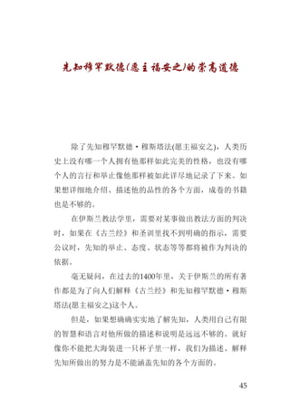 45
先知穆罕默德(愿主福安之)的崇高道德
除了先知穆罕默德·穆斯塔法(愿主福安之)，人类历
史上没有哪一个人拥有他那样如此完美的性格，也没有哪
个人的言行和举止像他那样被如此详尽地记录了下来。如
果想详细地介绍、描述他的品性的各个方面，成卷的书籍
也是不够的。
在伊斯兰教法学里，需要对某事做出教法方面的判决
时，如果在《古兰经》和圣训里找不到明确的指示，需要
公议时，先知的举止、态度、状态等等都将被作为判决的
依据。
毫无疑问，在过去的1400年里，关于伊斯兰的所有著
作都是为了向人们解释《古兰经》和先知穆罕默德·穆斯
塔法(愿主福安之)这个人。
但是，如果想确确实实地了解先知，人类用自己有限
的智慧和语言对他所做的描述和说明是远远不够的。就好
像你不能把大海装进一只杯子里一样，我们为描述、解释
先知所做出的努力是不能涵盖先知的各个方面的。
 