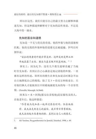 最好的榜样: 最后的先知穆罕默德·穆斯塔法J
46
所以在这里，我们只能尽自己的最大努力去解释和描
述先知，但这种描述和解释对于先知的品性来说，不过是
大海中的一滴水。
先知的面容和道德
先知是一个无与伦比的奇迹，他的外貌与他的道德相
匹配，他的无瑕的外貌和他的道德无法被超越。伊玛目库
图毕说:
“安拉的使者的外貌非常美好，这种美好是那么坦
率地显露了出来，教生们甚至做不到直视他。”7
事实上，因为礼节，没有几个教生能够直截了当地
盯住先知看，直到让自己心满意足地记清他的外貌。一直
都有这样的传述，即所有的教生在和先知说话时都会不由
自主地降低自己的视线，除了艾卜·伯克尔和欧麦尔。只
有他们俩人才能做到目不转睛地捕捉先知的每一个音容笑
貌。(Tirmdhi, Manaqib, 16/3668)
阿米尔·本·阿斯(愿安拉喜悦他)是征服埃及的人，
在他老年后，他这样描道:
“尽管我与先知在一起呆过很长时间，但在他面
前，我无法克制自己的羞怯。我非常非常尊敬他，
我无法抬起头来看他的脸，直到让自己心满意足。
7. Ali Yardım, Peygamberimiz’in Şemâil, İstanbul, 1998, s. 49.
 