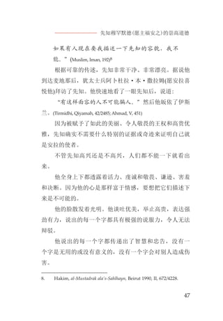先知穆罕默德(愿主福安之)的崇高道德
47
如果有人现在要我描述一下先知的容貌，我不
能。”(Muslim, Iman, 192)8
根据可靠的传述，先知非常干净、非常漂亮。据说他
到达麦地那后，犹太士兵阿卜杜拉·本·撒拉姆(愿安拉喜
悦他)拜访了先知。他快速地看了一眼先知后，说道:
“有这样面容的人不可能骗人。”然后他皈依了伊斯
兰。(Tirmidhi, Qiyamah, 42/2485; Ahmad, V, 451)
因为被赋予了如此的美丽、令人敬畏的王权和高贵优
雅，先知确实不需要什么特别的证据或奇迹来证明自己就
是安拉的使者。
不管先知高兴还是不高兴，人们都不能一下就看出
来。
他全身上下都透露着活力、虔诚和敬畏、谦逊、害羞
和决断。因为他的心是那样富于情感，要想把它们描述下
来是不可能的。
他的脸散发着光明。他谈吐优美，举止高贵，表达强
劲有力，说出的每一个字都具有极强的说服力，令人无法
辩驳。
他说出的每一个字都传递出了智慧和忠告，没有一
个字是无用的或没有意义的，没有一个字会对别人造成伤
害。
8. Hakim, al-Mustadrak ala’s-Sahîhayn, Beirut 1990, II, 672/4228.
 