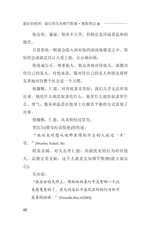 最好的榜样: 最后的先知穆罕默德·穆斯塔法J
48
他友善、谦虚。他从不大笑，但脸总是洋溢着温和的
微笑。
只需看他一眼就会陷入到对他的深深地敬爱之中。简
短的会谈就足以让人爱上他，让心倾向他。
他虔诚公正、尊重他人。他友善地对待他人，就像对
待自己的家人。对他来说，像对待自己的家人和朋友那样
友善地对待整个社会是一个习惯。
他慷慨、仁慈，对待奴隶非常好，我们几乎无法形容
出来。他吃什么就给奴隶吃什么，他穿什么就给奴隶穿什
么。勇气、服从和温柔在他身上以极其平衡的方式表现了
出来。
他慷慨，仁慈，从未惧怕过贫穷。
贾比尔(愿安拉喜悦他)的传述:
“他从未对想从他那里得到什么的人说过‘不’
字。”(Muslim, Fadail, 56)
联系亲属、对人友善仁慈、用最优美的行为对待他
人、品德完美无缺，这个人就是先知穆罕默德(愿主福安
之)。
先知说:
“在后世的天秤上，穆斯林的善行中没有哪一个比
美德更重的了。至大的安拉不喜悦丑陋的行为和不
良善的话语。”(Tirmidhi, Birr, 62/2002)
 