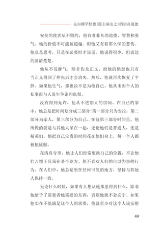先知穆罕默德(愿主福安之)的崇高道德
49
安拉的使者从不毁约，他有着非凡的道德、智慧和勇
气。他的价值不可能被超越。但他又有着那么深的悲伤。
他总是思考，只是在必要时才说话。他说得很少，但表达
的清清楚楚。
他从不发脾气，除非伤及正义，而他的愤怒也只有
当正义得到了伸张后才会消失。然后，他就再次恢复了平
静。如果他生气，那也决不是为他自己。他从未因个人的
私事而与人发生争论和仇恨。
没有得到允许，他从不进别人的房间。在自己的家
中，他总是把时间划分成三部分:第一部分只为安拉，第二
部分为家人，第三部分为自己。在这第三部分时间里，他
所做的就是与其他人呆在一起，无论他们是普通人，还是
精英们。他把自己宝贵的时间花在他们身上，每一个人都
被他征服。
在清真寺里，他让人们经常更换自己的位置，不让他
们习惯于只呆在某个地方。他不喜欢人们的自以为事的行
为。在人们中，他总是坐在任何可能的地方，坚持与其他
人保持一致。
无论什么时候，如果有人想从他那里得到什么，除非
他给予了需要者他需要的东西，否则他就不会安宁。如果
他实在不能满足这个人的需要，他就至少对这个人说安慰
 
