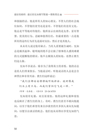 最好的榜样: 最后的先知穆罕默德·穆斯塔法J
50
和鼓励的话。他是所有人的知心朋友。不管人们的社会地
位如何，不管他们贫穷还是富有，不管他们有没有文化，
他总是平等地对待他们。他所显示出来的是友善、富有智
慧、优美的行为、忍耐和值得信任，但最重要的一点是他
所有的这些行为首先是面对安拉，然后才是其他人。
从未有人说过他有缺点。当有人需要被告诫时，先知
总是极其温和、聪明地用绝不会让做了错事的人感到难堪
的方式提醒他的错误。他不去揭别人的短处，也禁止教生
们这么做。
先知不多说话，除非为了获得真主的喜悦。他的话总
是给人们带来快乐。当他说话时，听他说话的人总是会全
神贯注和非常兴奋。教生们这样说过:
“我们全都安安静静地听他讲话，就好像我
们头上有只鸟，而我们害怕它飞走一样。”
(阿布·达吾德 ，《圣行》 23-24/4753)
先知很有礼貌，而且很羞怯。他的这种礼貌和羞怯
也反映在了教生们的身上。有时，教生们甚至不敢向他提
问，以至于他们希望有来自沙漠里的贝多因人来向先知提
问，以便引出谈话的机会，他们也从而得以享受先知的气
息。
 