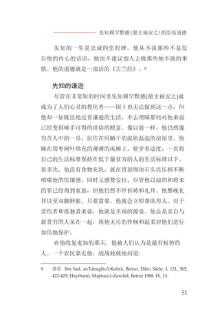 先知穆罕默德(愿主福安之)的崇高道德
51
先知的一生是忠诚的里程碑。他从不说那些不是发
自他的内心的话语，他也不建议别人去做那些他不做的事
情。他的道德就是一部活的《古兰经》。9
先知的谦逊
尽管在非常短的时间里先知穆罕默德(愿主福安之)就
成为了人们心灵的教化者——国王也无法做到这一点，但
他却一如既往地过着谦逊的生活，不去理睬那些对他来说
已经变得唾手可得的世俗的财富。像以前一样，他仍然像
穷苦人中的一员，居住在用晒干的泥块磊起的房屋里。他
睡在用枣树叶填充的薄薄的床褥上。他穿着适度，一直将
自己的生活标准保持在低于最贫穷的人的生活标准以下。
很多次，他没有食物充饥，就在胃部绑块石头以压抑不断
啃噬他的饥饿感，同时又感赞安拉。尽管他以前的和将来
的罪已经得到宽恕，但他仍然不停祈祷和礼拜。他整晚礼
拜以至双脚肿胀。只要需要，他就会立即帮助穷人。对于
悲伤者和孤独者来说，他就是幸福的源泉。他总是亲自与
最贫穷的人呆在一起，用他无尽的怜悯和温柔对他们进行
加倍地保护。
在他收复麦加的那天，他被人们认为是最有权势的
人。一个农民靠近他，战战兢兢地问道:
9. 请看 Ibn Sad, at-Tabaqâtu’l-Kubrâ, Beirut, Dâru Sâdır, I, 121, 365,
422-425; Haythamî, Majmau’z-Zawâid, Beirut 1988, IX, 13.
 