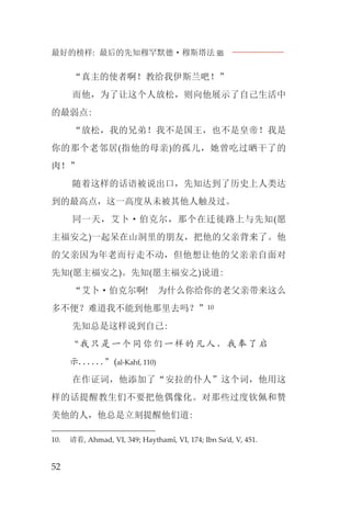 最好的榜样: 最后的先知穆罕默德·穆斯塔法J
52
“真主的使者啊！教给我伊斯兰吧！”
而他，为了让这个人放松，则向他展示了自己生活中
的最弱点:
“放松，我的兄弟！我不是国王，也不是皇帝！我是
你的那个老邻居(指他的母亲)的孤儿，她曾吃过晒干了的
肉！”
随着这样的话语被说出口，先知达到了历史上人类达
到的最高点，这一高度从未被其他人触及过。
同一天，艾卜·伯克尔，那个在迁徙路上与先知(愿
主福安之)一起呆在山洞里的朋友，把他的父亲背来了。他
的父亲因为年老而行走不动，但他想让他的父亲亲自面对
先知(愿主福安之)。先知(愿主福安之)说道:
“艾卜·伯克尔啊! 为什么你给你的老父亲带来这么
多不便？难道我不能到他那里去吗？”10
先知总是这样说到自己:
“我只是一个同你们一样的凡人，我奉了启
示......”(al-Kahf, 110)
在作证词，他添加了“安拉的仆人”这个词，他用这
样的话提醒教生们不要把他偶像化。对那些过度钦佩和赞
美他的人，他总是立刻提醒他们道:
10. 请看, Ahmad, VI, 349; Haythamî, VI, 174; Ibn Sa’d, V, 451.
 