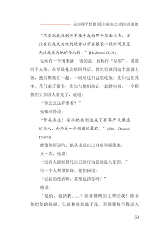 先知穆罕默德(愿主福安之)的崇高道德
53
“不要把我推到并不属于我的那个层面上去，安
拉在让我成为他的使者以前在很长一段时间里是
先让我成为他的仆人的。”(Hayhtami, IX, 21)
先知有一个用来盛 饭的盆，被称作“尕那”，需要
四个人抬。在早晨礼完堵阿拜后，教生们就用这个盆盛上
饭，然后聚集在一起，一同从这只盆里吃饭。先知也在其
中。圣门弟子很多，先知与他们挤在一起蹲坐着。一个粗
鲁的贝多因人看见了，说道:
“你怎么这样坐着？”
先知回答道:
“赞美真主！安拉把我创造成了有尊严又谦虚
的仆人，而不是一个顽固的暴君。”(Abu Dawud,
17/3773)
就像他所说的，他从未显出过自负和骄傲来。
又一次，他说:
“没有人能够仅凭自己的行为就能进入乐园。”
每一个人都很惊讶。他们问道:
“安拉的使者啊，甚至包括你吗？”
他说:
“是的，包括我…...！除非慷慨的主帮助我！除非
他把他的祝福、仁慈和宽恕施予我，否则我将不得进入
 