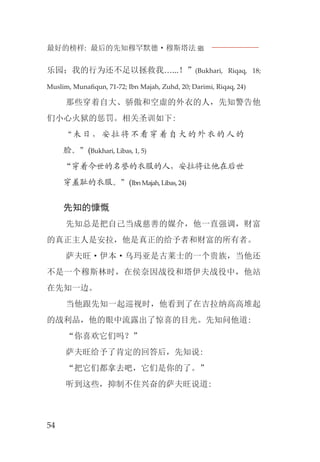 最好的榜样: 最后的先知穆罕默德·穆斯塔法J
54
乐园；我的行为还不足以拯救我…...！”(Bukhari, Riqaq, 18;
Muslim, Munaﬁqun, 71-72; Ibn Majah, Zuhd, 20; Darimi, Riqaq, 24)
那些穿着自大、骄傲和空虚的外衣的人，先知警告他
们小心火狱的惩罚。相关圣训如下:
“未日，安拉将不看穿着自大的外衣的人的
脸。”(Bukhari, Libas, 1, 5)
“穿着今世的名誉的衣服的人，安拉将让他在后世
穿羞耻的衣服。”(IbnMajah,Libas,24)
先知的慷慨
先知总是把自己当成慈善的媒介，他一直强调，财富
的真正主人是安拉，他是真正的给予者和财富的所有者。
萨夫旺·伊本·乌玛亚是古莱士的一个贵族，当他还
不是一个穆斯林时，在侯奈因战役和塔伊夫战役中，他站
在先知一边。
当他跟先知一起巡视时，他看到了在吉拉纳高高堆起
的战利品，他的眼中流露出了惊喜的目光。先知问他道:
“你喜欢它们吗？”
萨夫旺给予了肯定的回答后，先知说:
“把它们都拿去吧，它们是你的了。”
听到这些，抑制不住兴奋的萨夫旺说道:
 