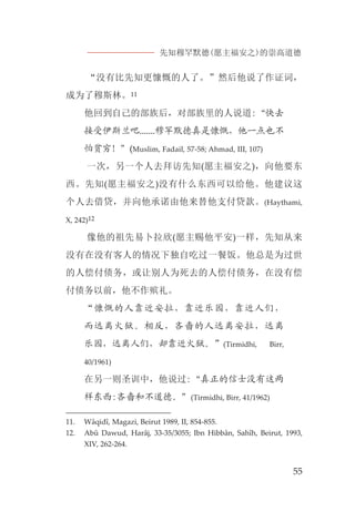 先知穆罕默德(愿主福安之)的崇高道德
55
“没有比先知更慷慨的人了。”然后他说了作证词，
成为了穆斯林。11
他回到自己的部族后，对部族里的人说道:“快去
接受伊斯兰吧.......穆罕默德真是慷慨，他一点也不
怕贫穷！”(Muslim, Fadail, 57-58; Ahmad, III, 107)
一次，另一个人去拜访先知(愿主福安之)，向他要东
西。先知(愿主福安之)没有什么东西可以给他。他建议这
个人去借贷，并向他承诺由他来替他支付贷款。(Haythami,
X, 242)12
像他的祖先易卜拉欣(愿主赐他平安)一样，先知从来
没有在没有客人的情况下独自吃过一餐饭。他总是为过世
的人偿付债务，或让别人为死去的人偿付债务，在没有偿
付债务以前，他不作殡礼。
“慷慨的人靠近安拉，靠近乐园，靠近人们，
而远离火狱。相反，吝啬的人远离安拉，远离
乐园，远离人们，却靠近火狱。”(Tirmidhi, Birr,
40/1961)
在另一则圣训中，他说过:“真正的信士没有这两
样东西:吝啬和不道德。”(Tirmidhi, Birr, 41/1962)
11. Wâqidî, Magazi, Beirut 1989, II, 854-855.
12. Abû Dawud, Harâj, 33-35/3055; Ibn Hibbân, Sahîh, Beirut, 1993,
XIV, 262-264.
 