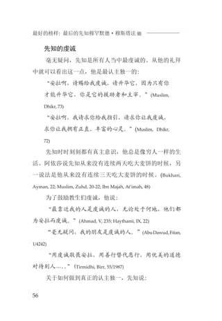 最好的榜样: 最后的先知穆罕默德·穆斯塔法J
56
先知的虔诚
毫无疑问，先知是所有人当中最虔诚的。从他的礼拜
中就可以看出这一点，他是最认主独一的:
“安拉啊，请赐给我虔诚，请升华它，因为只有你
才能升华它，你是它的援助者和主宰。”(Muslim,
Dhikr, 73)
“安拉啊，我请求你给我指引，请求你让我虔诚，
求你让我拥有正直、丰富的心灵。”(Muslim, Dhikr,
72)
先知时时刻刻都有真主意识，他总是像穷人一样的生
活。阿依莎说先知从来没有连续两天吃大麦饼的时候，另
一说法是他从来没有连续三天吃大麦饼的时候。(Bukhari,
Ayman, 22; Muslim, Zuhd, 20-22; Ibn Majah, At’imah, 48)
为了鼓励教生们虔诚，他说:
“最靠近我的人是虔诚的人，无论处于何地，他们都
为安拉而虔诚。”(Ahmad, V, 235; Haythami, IX, 22)
“毫无疑问，我的朋友是虔诚的人。”(AbuDawud,Fitan,
1/4242)
“用虔诚敬畏安拉，用善行替代恶行，用优美的道德
对待别人…..”(Tirmidhi, Birr, 55/1987)
关于如何做到真正的认主独一，先知说:
 