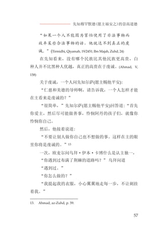 先知穆罕默德(愿主福安之)的崇高道德
57
“如果一个人不能因为害怕使用了非法事物而
放弃某些合法事物的话，他就达不到真正的虔
诚。”(Tirmidhi, Qiyamah, 19/2451; Ibn Majah, Zuhd, 24)
在先知看来，没有哪个民族比其他民族更高贵，白
种人并不比黑种人优越，真正的高贵在于虔诚。(Ahmad, V,
158)
关于虔诚，一个人问先知尔萨(愿主赐他平安):
“仁慈和美德的导师啊，请告诉我，一个人怎样才能
在主看来是虔诚的？”
“很简单，”先知尔萨(愿主赐他平安)回答道:“首先
你爱主，然后尽可能做善事，怜悯阿丹的孩子们，就像你
怜悯你自己。
然后，他接着说道:
“不要让别人做你自己也不想做的事。这样在主的眼
里你将是虔诚的。”13
一次，欧麦尔问乌拜·伊本·卡博什么是认主独一，
“你遇到过布满了荆棘的道路吗？” 乌拜问道
“遇到过。”
“你怎么做的？”
“我提起我的衣服，小心翼翼地走每一步，不让刺挂
着我。”
13. Ahmad, az-Zuhd, p. 59.
 