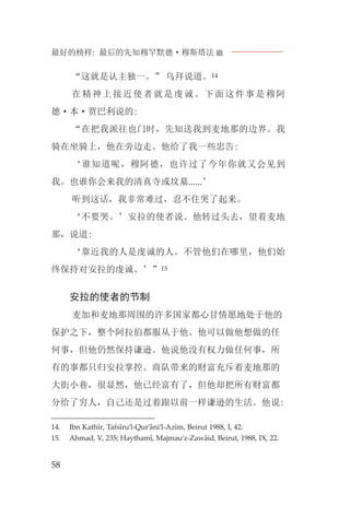 最好的榜样: 最后的先知穆罕默德·穆斯塔法J
58
“这就是认主独一。” 乌拜说道。14
在精神上接近使者就是虔诚。下面这件事是穆阿
德·本·贾巴利说的:
“在把我派往也门时，先知送我到麦地那的边界。我
骑在坐骑上，他在旁边走。他给了我一些忠告:
‘谁知道呢，穆阿德，也许过了今年你就又会见到
我。也谁你会来我的清真寺或坟墓......’
听到这话，我非常难过，忍不住哭了起来。
‘不要哭。’安拉的使者说。他转过头去，望着麦地
那，说道:
‘靠近我的人是虔诚的人。不管他们在哪里，他们始
终保持对安拉的虔诚。’”15
安拉的使者的节制
麦加和麦地那周围的许多国家都心甘情愿地处于他的
保护之下，整个阿拉伯都服从于他。他可以做他想做的任
何事，但他仍然保持谦逊。他说他没有权力做任何事，所
有的事都只归安拉掌控。商队带来的财富充斥着麦地那的
大街小巷，很显然，他已经富有了，但他却把所有财富都
分给了穷人，自己还是过着跟以前一样谦逊的生活。他说:
14. Ibn Kathîr, Tafsîru’l-Qur’âni’l-Azîm, Beirut 1988, I, 42.
15. Ahmad, V, 235; Haythamî, Majmau’z-Zawâid, Beirut, 1988, IX, 22.
 