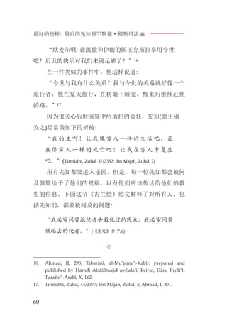 最好的榜样: 最后的先知穆罕默德·穆斯塔法J
60
“欧麦尔啊! 让凯撒和伊朗的国王克斯拉享用今世
吧！后世的快乐对我们来说足够了！”16
在一件类似的事件中，他这样说道:
“今世与我有什么关系？我与今世的关系就好像一个
旅行者，他在夏天旅行，在树荫下睡觉，醒来后继续赶他
的路。”17
因为很关心后世清算中所承担的责任，先知(愿主福
安之)经常做如下的祈祷:
“我的主啊！让我像穷人一样的生活吧，让
我像穷人一样的死亡吧！让我在穷人中复生
吧！”(Tirmidhi, Zuhd, 37/2352; Ibn Majah, Zuhd, 7)
所有先知都要进入乐园。但是，每一位先知都会被问
及慷慨给予了他们的祝福，以及他们应该传达给他们的教
生的信息。下面这节《古兰经》经文解释了对所有人，包
括先知们，都要被问及的问题:
“我必审问曾派使者去教化过的民众，我必审问曾
被派去的使者。”(《高处》章 7:6)

16. Ahmad, II, 298; Tabarânî, al-Mu’jamu’l-Kabîr, prepared and
published by Hamdi Abdülmajid as-Salafî, Beirut, Dâru Ihyâi’t-
Turathi’l-Arabî, X, 162.
17. Tirmidhî, Zuhd, 44/2377; Ibn Mâjah, Zuhd, 3; Ahmad, I, 301.
 