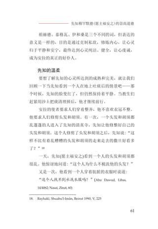 先知穆罕默德(愿主福安之)的崇高道德
61
祖赫德、泰格瓦、伊和桑是三个不同的词，但表达的
意义是一样的，目的是通过克制私欲，修炼内心，让心灵
归于平静和安宁，最终达到心灵纯洁、健全，让心虔诚，
成为安拉的真正的好仆人。
先知的温柔
要想了解先知的心灵所达到的成熟和完美，就让我们
回顾一下当先知看到一个人在地上吐痰后的情景吧——那
个时候，先知的脸变红了，但仍然保持着平静。当教生们
赶紧用沙土把痰清理掉后，他才继续前行。
安拉的使者要求人们穿着整齐，他不喜欢衣冠不整。
他要求人们修剪头发和胡须。有一次，一个头发和胡须都
乱蓬蓬的人进入了先知的清真寺，先知让他修整好自己的
头发和胡须。这个人修剪了头发和胡须之后，先知说:“这
样不比有着乱糟糟的头发和胡须的走来走去的撒旦好看多
了？”18
一天，先知(愿主福安之)看到一个人的头发和胡须都
很乱。他惊讶地问道:“这个人为什么不梳洗他的头发？”
又是一次，他看到一个人穿着肮脏的衣服时说道:
“这个人找不到水洗衣服吗？”(Abu Dawud, Libas,
14/4062; Nasai, Zinat, 60)
18. Bayhakî, Shuabu’l-Imân, Beirut 1990, V, 225
 