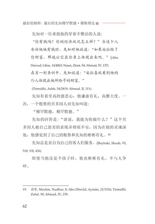 最好的榜样: 最后的先知穆罕默德·穆斯塔法J
62
先知对一位来找他的穿着不整洁的人说:
“你有钱吗？你的经济状况怎么样？”当这个人
告诉他他有钱时，先知对他说道:“如果安拉给了
你财富，那就让它在你身上体现出来吧。”(Abu
Dawud, Libas, 14/4063; Nasai, Zinat, 54; Ahmad, IV, 137)
在另一则圣训中，先知说道:“安拉喜欢看到他的
仆人体现出他所给予的财富。”
(Tirmidhi, Adab, 54/2819; Ahmad, II, 311)
先知有着至高的慈悲心，他谦虚有礼，高雅大度。一
次，一个粗鲁的贝多因人对先知叫道:
“穆罕默德，穆罕默德。”
先知的回答是:“请说，我能为你做什么？”这个贝
多因人被自己恶劣的表现弄得很不安，因为在他的灵魂深
处，他感觉到了自己的粗鲁和先知的彬彬有礼。19
先知总是亲自为自己的客人们服务。(Bayhaki, Shuab, VI,
518, VII, 436)
即使当他还是个孩子时，他也彬彬有礼，不与人争
吵。
19. 请看, Muslim, Nudhur, 8; Abu Dâwûd, Aymân, 21/3316; Tirmidhî,
Zuhd, 50; Ahmad, IV, 239.
 