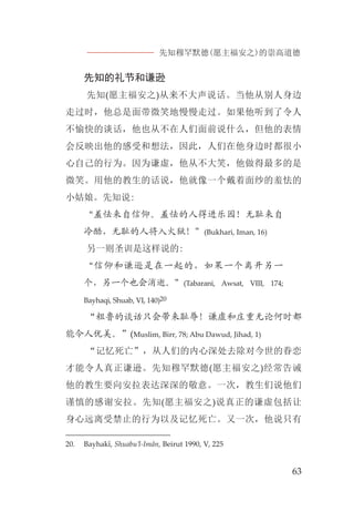 先知穆罕默德(愿主福安之)的崇高道德
63
先知的礼节和谦逊
先知(愿主福安之)从来不大声说话。当他从别人身边
走过时，他总是面带微笑地慢慢走过。如果他听到了令人
不愉快的谈话，他也从不在人们面前说什么，但他的表情
会反映出他的感受和想法，因此，人们在他身边时都很小
心自己的行为。因为谦虚，他从不大笑，他做得最多的是
微笑。用他的教生的话说，他就像一个戴着面纱的羞怯的
小姑娘。先知说:
“羞怯来自信仰。羞怯的人得进乐园！无耻来自
冷酷，无耻的人将入火狱！”(Bukhari, Iman, 16)
另一则圣训是这样说的:
“信仰和谦逊是在一起的，如果一个离开另一
个，另一个也会消逝。”(Tabarani, Awsat, VIII, 174;
Bayhaqi, Shuab, VI, 140)20
“粗鲁的谈话只会带来耻辱！谦虚和庄重无论何时都
能令人优美。”(Muslim, Birr, 78; Abu Dawud, Jihad, 1)
“记忆死亡”，从人们的内心深处去除对今世的眷恋
才能令人真正谦逊。先知穆罕默德(愿主福安之)经常告诫
他的教生要向安拉表达深深的敬意。一次，教生们说他们
谨慎的感谢安拉。先知(愿主福安之)说真正的谦虚包括让
身心远离受禁止的行为以及记忆死亡。又一次，他说只有
20. Bayhakî, Shuabu’l-Imân, Beirut 1990, V, 225
 