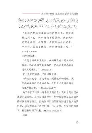 先知穆罕默德(愿主福安之)的崇高道德
65
‫ﹶﺎ‬‫ﻨ‬‫ﹾ‬‫ﻠ‬‫ﹶ‬‫ﻌ‬ ‫ﹶ‬‫ﺟ‬‫ﹶ‬‫ﻭ‬ ‫ﹶ‬‫ﻮﻥ‬ ‫ﹸ‬‫ﺤ‬‫ﹶ‬‫ﻤ‬‫ﹾ‬‫ﻘ‬‫ﹸ‬‫ﻣ‬ ‫ﹾ‬‫ﻢ‬‫ﹸ‬‫ﻬ‬‫ﹶ‬‫ﻓ‬ ‫ﹺ‬‫ﺎﻥ‬‫ﹶ‬‫ﻗ‬‫ﹾ‬‫ﺫ‬‫ﹶ‬ ‫ﹾ‬‫ﺍﻻ‬ ‫ﻰ‬‫ﹶ‬‫ﻟ‬‫ﹺ‬‫ﺍ‬ ‫ﹶ‬‫ﻰ‬‫ﹺ‬‫ﻬ‬‫ﹶ‬‫ﻓ‬ ‫ﹰ‬‫ﻻ‬ ‫ﹶ‬‫ﻼ‬‫ﹾ‬‫ﻏ‬‫ﹶ‬‫ﺍ‬ ‫ﹾ‬‫ﻢ‬‫ﹺ‬‫ﻬ‬‫ﹺ‬‫ﹶﺎﻗ‬‫ﻨ‬‫ﹾ‬‫ﻋ‬‫ﹶ‬‫ﺍ‬ ‫ﻲ‬‫ﹺ‬‫ﻓ‬ ‫ﹶﺎ‬‫ﻨ‬‫ﹾ‬‫ﻠ‬‫ﹶ‬‫ﻌ‬ ‫ﹶ‬‫ﺟ‬ ‫ﱠﺎ‬‫ﻧ‬‫ﹺ‬‫ﺍ‬
‫ﹶ‬‫ﻭﻥ‬‫ﹸ‬‫ﺮ‬ ‫ﹺ‬‫ﺼ‬‫ﹾ‬‫ﺒ‬‫ﹸ‬‫ﻳ‬ ‫ﹶ‬‫ﻻ‬ ‫ﹾ‬‫ﻢ‬‫ﹸ‬‫ﻬ‬‫ﹶ‬‫ﻓ‬ ‫ﹾ‬‫ﻢ‬ ‫ﹸ‬‫ﹶﺎﻫ‬‫ﻨ‬‫ﹾ‬‫ﻴ‬ ‫ﹶ‬‫ﺸ‬‫ﹾ‬‫ﻏ‬‫ﹶ‬‫ﺎ‬‫ﹶ‬‫ﻓ‬ ‫ﺍ‬‫ﺪ‬ ‫ﹶ‬‫ﺳ‬ ‫ﹾ‬‫ﻢ‬‫ﹺ‬‫ﻬ‬‫ﹺ‬‫ﻔ‬‫ﹾ‬‫ﻠ‬ ‫ﹶ‬‫ﺧ‬ ‫ﹾ‬‫ﻦ‬‫ﹺ‬‫ﻣ‬‫ﹶ‬‫ﻭ‬ ‫ﺍ‬‫ﺪ‬ ‫ﹶ‬‫ﺳ‬ ‫ﹾ‬‫ﻢ‬‫ﹺ‬‫ﻬ‬‫ﻳ‬‫ﹺ‬‫ﺪ‬‫ﹾ‬‫ﻳ‬‫ﹶ‬‫ﺍ‬ ‫ﹺ‬‫ﻦ‬‫ﹾ‬‫ﻴ‬‫ﹶ‬‫ﺑ‬ ‫ﹾ‬‫ﻦ‬‫ﹺ‬‫ﻣ‬
“我确已把枷锁放在他们的脖子上，那些枷
锁达到下巴，所以他们不能低头。我在他们
的前面安置一个障碍，在他们的后面安置一
个障碍，蒙蔽了他们，所以他们看不见。”
(《雅辛》36:8-9)
阿里的传述:
“白德尔战役非常激烈，我们躲在安拉的使者的
后面。他是我们中最勇敢的，他总是出现在最接
近敌人的地方。”(Ahmad, I, 86)
关于先知的勇敢，巴拉这样说过:
“向安拉发誓，当战争进入到最激烈的时候，我
们躲在安拉的使者的后面。我们当中最勇敢的人
与他并排站着。”(Muslim, Jihad, 79)
为了维护真主独一这个伟大的信念，先知总是出现在
战争的最前线。在侯奈因战役里，尽管穆斯林军队在最初
的时候出现了混乱，但先知却沉稳果断地冲进了敌人的队
伍里，这大大提高了教生们的士气。最终，在安拉的帮助
下，穆斯林取得了胜利。(Muslim, Jihad, 76-81)
他说:
 