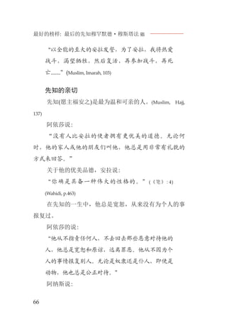 最好的榜样: 最后的先知穆罕默德·穆斯塔法J
66
“以全能的至大的安拉发誓，为了安拉，我将热爱
战斗，渴望牺牲，然后复活，再参加战斗，再死
亡.......”(Muslim, Imarah, 103)
先知的亲切
先知(愿主福安之)是最为温和可亲的人。(Muslim, Hajj,
137)
阿依莎说:
“没有人比安拉的使者拥有更优美的道德。无论何
时，他的家人或他的朋友们叫他，他总是用非常有礼貌的
方式来回答。”
关于他的优美品德，安拉说:
“你确是具备一种伟大的性格的。”(《笔》:4)
(Wahidi, p.463)
在先知的一生中，他总是宽恕，从来没有为个人的事
报复过。
阿依莎的说:
“他从不指责任何人，不去回击那些恶意对待他的
人，他总是宽恕和原谅，远离罪恶。他从不因为个
人的事情报复别人。无论是奴隶还是仆人，即使是
动物，他也总是公正对待。”
阿纳斯说:
 