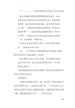 先知穆罕默德(愿主福安之)的崇高道德
67
“我从未接触过像先知那样绸缎般柔软的手，也没
有闻到过比他散发出的更芬芳的气息。我服侍他
有10年，他从来没有让我难堪过，甚至没有对我说
过“啧”。他既没有对我做过的事情说“你为什么
做这件事？”，也没说对我没有做的事说“你为什
么不做？”(Bukhari, Sawm 53, Manaqib 23; Muslim, Fadail 82)
一次，先知赞扬一名教生说:
“你有安拉喜悦的两个特点:亲切和拥有判断
力。”(Muslim, Iman, 25, 26)
一次，一个贝多因人在麦地那的清真寺的地上撒尿。
教生们非常生气地责备他，先知说:
“你们最好让这个人自己呆着。用水把他弄脏的
地方冲洗干净。你们应该把事情简单化，而不是
把它弄复杂了。”
然后他温和地对贝多因人解释了清真寺的重要性和在
清真寺里的正确行为。
阿纳斯说:
“我和安拉的使者走在一起，他穿着一件纳吉琅出产
的料子做的上衣，上衣的边又粗又厚。一个贝多因人走上
前来从后面用手使劲儿拽他的衣服，衣服的领口因为又粗
又硬，都陷到他的脖子里了。”贝多因人说:
 