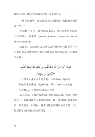 最好的榜样: 最后的先知穆罕默德·穆斯塔法J
68
“穆罕默德啊，你让你的教生们把属于安拉的东西给
我一些！”
先知转过身去，微笑的看着他，然后让教生们给这
个贝多因人一些东西。(Bukhari, Khumus 19, Libas 18, Adab 68;
Muslim, Zakat 128)
实际上，先知能够成功地完成传播伊斯兰任务的一个
主要原因是他所呈现出来的精神状态和道德品质。正如真
主所说:
‫ﹺ‬‫ﺐ‬‫ﹾ‬‫ﻠ‬‫ﹶ‬‫ﻘ‬‫ﹾ‬‫ﻟ‬‫ﺍ‬ ‫ﹶ‬‫ﻴﻆ‬‫ﹺ‬‫ﻠ‬‫ﹶ‬‫ﻏ‬ ‫ﺎ‬‫ﻈ‬‫ﹶ‬‫ﻓ‬ ‫ﹶ‬‫ﺖ‬‫ﹾ‬‫ﻨ‬‫ﹸ‬‫ﻛ‬ ‫ﹾ‬‫ﻮ‬‫ﹶ‬‫ﻟ‬‫ﹶ‬‫ﻭ‬ ‫ﹾ‬‫ﻢ‬‫ﹸ‬‫ﻬ‬‫ﹶ‬‫ﻟ‬ ‫ﹶ‬‫ﺖ‬‫ﹾ‬‫ﻨ‬‫ﹺ‬‫ﻟ‬ ‫ﹺ‬‫ﻪ‬‫ﱣ‬‫ﻠ‬‫ﺍﻟ‬ ‫ﹶ‬‫ﻦ‬‫ﹺ‬‫ﻣ‬ ‫ﹴ‬‫ﺔ‬‫ﹶ‬‫ﻤ‬ ‫ﹾ‬‫ﺣ‬‫ﹶ‬‫ﺭ‬ ‫ﺎ‬‫ﹶ‬‫ﻤ‬‫ﹺ‬‫ﺒ‬‫ﹶ‬‫ﻓ‬
‫ﹶ‬‫ﻚ‬‫ﹺ‬‫ﻟ‬‫ﹾ‬‫ﻮ‬ ‫ﹶ‬‫ﺣ‬ ‫ﹾ‬‫ﻦ‬‫ﹺ‬‫ﻣ‬ ‫ﻮﺍ‬ ‫ﱡ‬‫ﻀ‬‫ﹶ‬‫ﻔ‬‫ﹾ‬‫ﻧ‬ ‫ﹶ‬‫ﻻ‬
“只因为从真主发出的慈恩，你温和地对待他们；
假若你是粗暴的，是残酷的，那末，他们必定离你
而分散......”(《仪姆兰的家属》3:159)
毫无疑问，无知时代的人们被先知的温柔、善良、宽恕
溶化了，就像蜡烛在火中慢慢熔化一样。他们曾经是那么野
蛮、那么粗暴，但现在，就像飞蛾总是围绕火光飞舞一样，
他们紧紧地围绕在先知的身边。
 