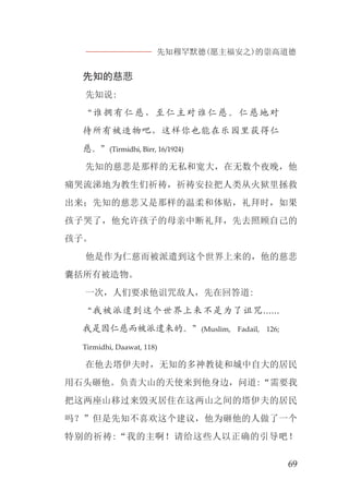 先知穆罕默德(愿主福安之)的崇高道德
69
先知的慈悲
先知说:
“谁拥有仁慈，至仁主对谁仁慈。仁慈地对
待所有被造物吧，这样你也能在乐园里获得仁
慈。”(Tirmidhi, Birr, 16/1924)
先知的慈悲是那样的无私和宽大，在无数个夜晚，他
痛哭流涕地为教生们祈祷，祈祷安拉把人类从火狱里拯救
出来；先知的慈悲又是那样的温柔和体贴，礼拜时，如果
孩子哭了，他允许孩子的母亲中断礼拜，先去照顾自己的
孩子。
他是作为仁慈而被派遣到这个世界上来的，他的慈悲
囊括所有被造物。
一次，人们要求他诅咒敌人，先在回答道:
“我被派遣到这个世界上来不是为了诅咒......
我是因仁慈而被派遣来的。”(Muslim, Fadail, 126;
Tirmidhi, Daawat, 118)
在他去塔伊夫时，无知的多神教徒和城中自大的居民
用石头砸他。负责大山的天使来到他身边，问道:“需要我
把这两座山移过来毁灭居住在这两山之间的塔伊夫的居民
吗？”但是先知不喜欢这个建议，他为砸他的人做了一个
特别的祈祷:“我的主啊！请给这些人以正确的引导吧！
 