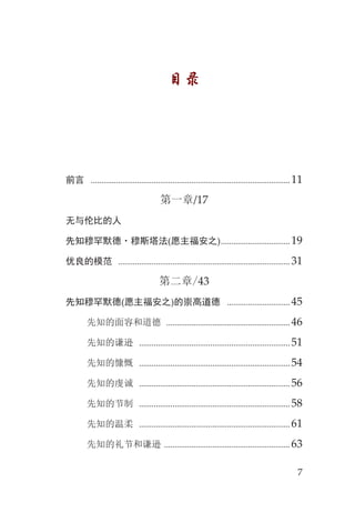 7
目录
前言 ............................................................................................... 11
第一章/17
无与伦比的人
先知穆罕默德·穆斯塔法(愿主福安之)................................. 19
优良的模范 .................................................................................. 31
第二章/43
先知穆罕默德(愿主福安之)的崇高道德 .............................. 45
先知的面容和道德 ........................................................... 46
先知的谦逊 ........................................................................ 51
先知的慷慨 ........................................................................ 54
先知的虔诚 ........................................................................ 56
先知的节制 ........................................................................ 58
先知的温柔 ........................................................................ 61
先知的礼节和谦逊 ............................................................ 63
 