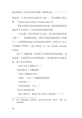 最好的榜样: 最后的先知穆罕默德·穆斯塔法J
70
我请求一个来自他们血统的认主独一、不以物配主的后
裔。”(Bukhari, Bad’ul-Khalq, 7; Muslim, Jihad, 111)
塔伊夫的居民曾经恶毒地对待先知，他们给穆斯林造
成过许多人员伤亡。但先知还是为他们祈祷:
“安拉啊，请引导塔伊夫人吧，请让他们皈依伊斯
兰吧！” 祈祷的结果是，塔伊夫的居民最终接受了伊斯
兰——在穆斯林迁徙去往麦地那后第9年，塔伊夫人自己
主动皈依了伊斯兰。(Ibn Hisham, IV, 134; Tirmidhi, Manaqib,
73/3942)
阿卜·乌撒依德一次带着几个战俘来到先知面前。先
知看到一个被俘的女人哭得很伤心，就问她为什么如此哀
伤，这个女人回答道:
“这个人卖了我的儿子。”
先知问阿卜·乌撒依德:
“你卖了她的孩子吗？”
“是的。”阿卜·乌撒依德回答说。
“卖给谁了？”
“阿巴斯族的一个人。”
先知立刻对教生说:
“骑上你的马，把这个女人的儿子带回来。！”22
22. Ali al-Muttaqî al-Hindî, Kanzu’l-Ummâl, Beirut 1985, IV,
176/10044
 