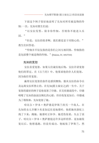 先知穆罕默德(愿主福安之)的崇高道德
71
下面这个例子很好地说明了先知对所有被造物的怜
悯:一次，先知对教生们说:
“以安拉发誓，除非你怜悯，否则你不能进入乐
园。”
“但是，安拉的使者啊，我们都是富于同情心的。”
教生们回答道。
“怜悯并不仅仅指的是你们之间互相同情，怜悯指的
是包括整个被造物的怜悯。”(Hakim, IV, 185/7310)
先知的宽恕
安拉喜爱宽恕。如果人们诚实地后悔，安拉许诺宽恕
他们的罪过。在《古兰经》中，他要求他的仆人们宽恕，
因为他经常宽恕。
赢得安拉宽恕的条件是感到懊悔、服从安拉的命令以
及远离安拉所禁止的。在先知(愿主福安之)的一生中，关于
宽恕的最好的例子是他宽恕了印德。在吴侯德战役中，印德
啃噬了先知的叔叔汉姆扎的心脏，但在收复麦加后，印德成
为了穆斯林，先知宽恕了她。
哈比尔·伊本·奥萨德是伊斯兰的另一个敌人。在
先知的女儿宰娜卜从麦加迁往麦地那时，他把她从骆驼上
拽了下来，踢她。她那时正怀孕。她受伤很重，失去了孩
子。哈比尔·伊本·奥萨德犯过许多这样的罪。麦加被收
复以后，他想逃跑，但没有成功。他皈依了伊斯兰，然
 