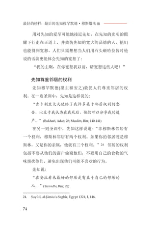 最好的榜样: 最后的先知穆罕默德·穆斯塔法J
74
用对先知的爱尽可能地接近先知，在先知的光明的照
耀下行走在正道上，并效仿先知的宽大的品德的人，他们
也能得到宽恕。人们只需想想当人们用石头砸哈拉智时他
说的话就更能体会先知的宽恕了:
“我的主啊，在你宽恕我以前，请宽恕这些人吧！”
先知尊重邻居的权利
先知穆罕默德(愿主福安之)敦促人们尊重邻居的权
利。在一则圣训中，先知是这样说的:
“吉卜利里大天使给了我许多关于邻居权利的忠
告，以至于我认为在我死后，他们可以分享我的遗
产。”(Bukhari, Adab, 28; Muslim, Birr, 140-141)
在另一则圣训中，先知这样说道:“非穆斯林邻居有
一个权利，穆斯林邻居有两个权利。如果你的邻居既是穆
斯林，又是你的亲属，他就有三个权利。”24 邻居的权利
包括不要从他们的窗户偷窥他们，不要用自己的食物的气
味烦扰他们，避免出现他们可能不喜欢的行为。
先知说:
“在安拉看来最好的邻居是有益于自己的邻居的
人。”(Tirmidhi, Birr, 28)
24. Suyûtî, al-Jâmiu’s-Saghîr, Egypt 1321, I, 146.
 