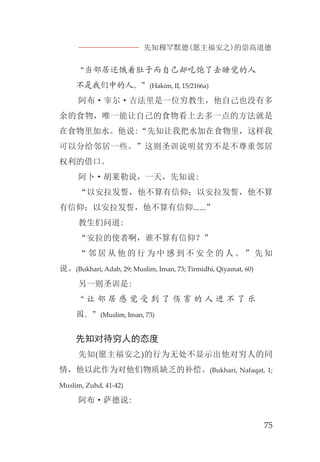先知穆罕默德(愿主福安之)的崇高道德
75
“当邻居还饿着肚子而自己却吃饱了去睡觉的人
不是我们中的人。”(Hakim, II, 15/2166a)
阿布·宰尔·吉法里是一位穷教生，他自己也没有多
余的食物，唯一能让自己的食物看上去多一点的方法就是
在食物里加水。他说:“先知让我把水加在食物里，这样我
可以分给邻居一些。”这则圣训说明贫穷不是不尊重邻居
权利的借口。
阿卜·胡莱勒说，一天，先知说:
“以安拉发誓，他不算有信仰；以安拉发誓，他不算
有信仰；以安拉发誓，他不算有信仰......”
教生们问道:
“安拉的使者啊，谁不算有信仰？”
“ 邻 居 从 他 的 行 为 中 感 到 不 安 全 的 人 。 ” 先 知
说。(Bukhari, Adab, 29; Muslim, Iman, 73; Tirmidhi, Qiyamat, 60)
另一则圣训是:
“ 让 邻 居 感 觉 受 到 了 伤 害 的 人 进 不 了 乐
园。”(Muslim, Iman, 73)
先知对待穷人的态度
先知(愿主福安之)的行为无处不显示出他对穷人的同
情，他以此作为对他们物质缺乏的补偿。(Bukhari, Nafaqat, 1;
Muslim, Zuhd, 41-42)
阿布·萨德说:
 