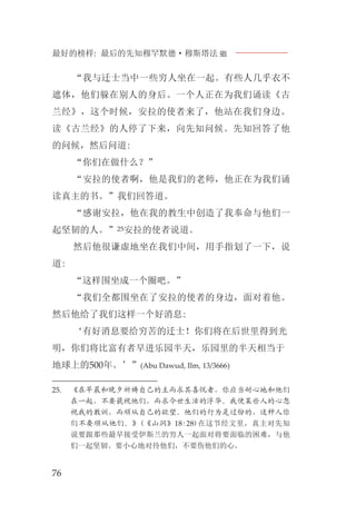 最好的榜样: 最后的先知穆罕默德·穆斯塔法J
76
“我与迁士当中一些穷人坐在一起。有些人几乎衣不
遮体，他们躲在别人的身后。一个人正在为我们诵读《古
兰经》，这个时候，安拉的使者来了，他站在我们身边。
读《古兰经》的人停了下来，向先知问候。先知回答了他
的问候，然后问道:
“你们在做什么？”
“安拉的使者啊，他是我们的老师，他正在为我们诵
读真主的书。”我们回答道。
“感谢安拉，他在我的教生中创造了我奉命与他们一
起坚韧的人。”25安拉的使者说道。
然后他很谦虚地坐在我们中间，用手指划了一下，说
道:
“这样围坐成一个圈吧。”
“我们全都围坐在了安拉的使者的身边，面对着他。
然后他给了我们这样一个好消息:
‘有好消息要给穷苦的迁士！你们将在后世里得到光
明，你们将比富有者早进乐园半天，乐园里的半天相当于
地球上的500年。’”(Abu Dawud, Ilm, 13/3666)
25. 《在早晨和晚夕祈祷自己的主而求其喜悦者，你应当耐心地和他们
在一起，不要藐视他们，而求今世生活的浮华。我使某些人的心忽
视我的教训，而顺从自己的欲望。他们的行为是过份的，这种人你
们不要顺从他们。》(《山洞》18:28)在这节经文里，真主对先知
说要跟那些最早接受伊斯兰的穷人一起面对将要面临的困难，与他
们一起坚韧。要小心地对待他们，不要伤他们的心。
 