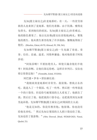 先知穆罕默德(愿主福安之)的崇高道德
77
先知(愿主福安之)在麦地那时，有一天，一些贫穷部
族的人也来到了麦地那。他们光着脚，由于饥饿，瘦得皮
包骨头。看到他们的状况，先知(愿主福安之)非常难过，
他的脸色都变了。他让比拉勒(愿安拉喜悦他)唤礼，聚集
他的教生。他从教生那里收集了许多捐助，慷慨地帮助了
他们。(Muslim, Zakat, 69-70; Ahmad, IV, 358, 361)
先知穆罕默德(愿主福安之)的一生充满了奇迹、荣
誉、信任、忠诚、温柔、同情和谦逊。他对他的妻子阿依
莎说:
“阿依莎啊！不要拒绝穷人，即使只施舍他们半枚
枣！阿依莎啊，让他们靠近你吧，这样在审判日，安拉也
将让你靠近他！”(Tirmidhi, Zuhd, 37/2352)
阿巴德·伊本·舒拉赫比说:
“我刚来到麦地那时非常穷。我很饿，想找点东西
吃。我进入了一个果园，吃了一些枣，然后把一些枣放进
一个的口袋里，但是恰巧被果园的主人看见了，他抓住了
我，然后打了我。他把我的口袋夺走，还把我带到先知那
里起诉我。先知穆罕默德(愿主福安之)对果园的主人说:
‘他是无知的，你没有教育他；他很饿，你也没有
给他东西吃。’然后先知让果园的主人把口袋还给了我。
先知还给了我食物。”(Abu Dawud, Jihad, 85/2620-2621; Nasai,
Qudat, 21)
 