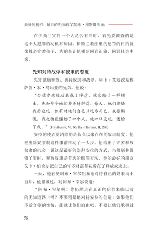 最好的榜样: 最后的先知穆罕默德·穆斯塔法J
78
在伊斯兰宣判一个人是否有罪时，首先要调查的是
这个人犯罪的动机和原因。伊斯兰教法里的惩罚的目的就
像母亲管教孩子，为的是让他重新回到正路、回到社会中
来。
先知对待战俘和奴隶的态度
先知鼓励释放、善待奴隶和战俘。阿卜·艾则孜是穆
萨伯·本·乌玛亚的兄弟，他说:
“白德尔战役后我成了俘虏，被交给了一群辅
士。先知命令他们要善待俘虏，每天，他们都给
我面包吃，但有时他们自己只吃枣而已。我很惭
愧，我把面包递给了一个人，他一口没吃，还给
了我。”(Haythami, VI, 86; Ibn Hisham, II, 288)
安拉的使者要消除的是长久以来存在的奴隶制度，他
把废除奴隶制这件事前推动了一大步。他给出了许多释放
奴隶的机会，说这是最好的崇拜安拉的方式。当穆斯林做
错了事时，释放奴隶是首选的赎罪方法。他的最好的朋友
艾卜·伯克尔把自己的许多财富都花费在了释放奴隶上。
一天，他看见阿布·宰尔粗暴地对待自己的奴隶而不
自知，他很难过，对阿布·宰尔说道:
“阿布·宰尔啊！你仍然走在真正的信仰来临以前
的无知道路上吗？不要粗暴地对待安拉的创造！如果他们
不适合你的性情，那就让他们自由吧。不要让他们承担过
 