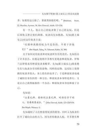 先知穆罕默德(愿主福安之)的崇高道德
79
多，如果你这么做了，那就帮助他们吧。”(Bukhari, Iman,
22; Muslim, Ayman, 38; Abu Dawud, Adab, 123-124)
有一个人，他让自己的奴隶娶了自己的女奴，但是
后来他又想让他们离婚。奴隶向先知抱怨，先知(愿主福
安之)对这位奴隶主说:
“结婚和离婚的权力不是你的。不要干涉他
们！”(Ibn Majah, Talaq, 31; Tabarani, Kabir, XI, 300)
关于如何对待奴隶和对奴隶所负有的责任，先知给出
了许多忠告，结果这使得许多教生更愿意释放奴隶。伊斯
兰法律要求用释放奴隶来赎罪。先知(愿主福安之)要求教
生们与奴隶分享同样的食物、同样的衣物。这实际上使得
拥有奴隶多的人，身上的负担也多了，于是释放奴隶也成
了减轻自身负担的一种方法。释放奴隶本身即是善行，又
是让自己获得拯救的一个办法。释放奴隶本身也释放了自
己。
先知说:
“注意礼拜，要特别注意礼拜。对待你手下的
人，你要敬畏安拉。”(Abu Dawud, Adab, 123-124/5156;
Ibn Majah, Wasaya, 1)
先知遏制了人们想获得奴隶的愿望，同时又为奴隶们
打开了通向自由的大门。因为害怕亵渎人权，许多教生释
 