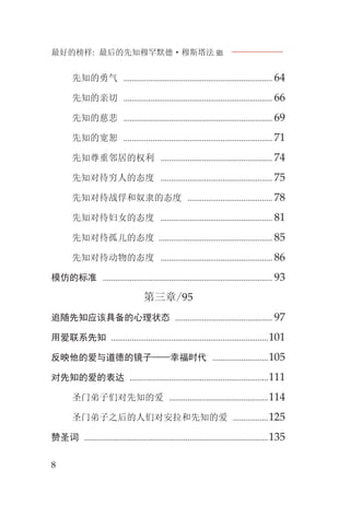 最好的榜样: 最后的先知穆罕默德·穆斯塔法J
8
先知的勇气 ........................................................................ 64
先知的亲切 ........................................................................ 66
先知的慈悲 ........................................................................ 69
先知的宽恕 ........................................................................ 71
先知尊重邻居的权利 ...................................................... 74
先知对待穷人的态度 ...................................................... 75
先知对待战俘和奴隶的态度 ......................................... 78
先知对待妇女的态度 ...................................................... 81
先知对待孤儿的态度 ....................................................... 85
先知对待动物的态度 ...................................................... 86
模仿的标准 .................................................................................. 93
第三章/95
追随先知应该具备的心理状态 ............................................... 97
用爱联系先知 ............................................................................101
反映他的爱与道德的镜子——幸福时代 ...........................105
对先知的爱的表达 ...................................................................111
圣门弟子们对先知的爱 ................................................114
圣门弟子之后的人们对安拉和先知的爱 .................125
赞圣词 .........................................................................................135
 