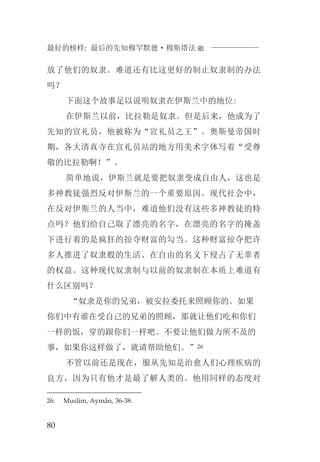 最好的榜样: 最后的先知穆罕默德·穆斯塔法J
80
放了他们的奴隶。难道还有比这更好的制止奴隶制的办法
吗？
下面这个故事足以说明奴隶在伊斯兰中的地位:
在伊斯兰以前，比拉勒是奴隶。但是后来，他成为了
先知的宣礼员，他被称为“宣礼员之王”。奥斯曼帝国时
期，各大清真寺在宣礼员站的地方用美术字体写着“受尊
敬的比拉勒啊！”。
简单地说，伊斯兰就是要把奴隶变成自由人，这也是
多神教徒强烈反对伊斯兰的一个重要原因。现代社会中，
在反对伊斯兰的人当中，难道他们没有这些多神教徒的特
点吗？他们给自己取了漂亮的名字，在漂亮的名字的掩盖
下进行着的是疯狂的掠夺财富的勾当。这种财富掠夺把许
多人推进了奴隶般的生活、在自由的名义下侵占了无辜者
的权益。这种现代奴隶制与以前的奴隶制在本质上难道有
什么区别吗？
“奴隶是你的兄弟，被安拉委托来照顾你的。如果
你们中有谁在受自己的兄弟的照顾，那就让他们吃和你们
一样的饭，穿的跟你们一样吧。不要让他们做力所不及的
事，如果你这样做了，就请帮助他们。”26
不管以前还是现在，服从先知是治愈人们心理疾病的
良方，因为只有他才是最了解人类的。他用同样的态度对
26. Muslim, Aymân, 36-38.
 