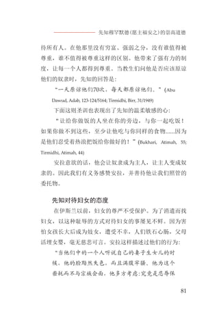 先知穆罕默德(愿主福安之)的崇高道德
81
待所有人。在他那里没有穷富、强弱之分，没有谁值得被
尊重，谁不值得被尊重这样的区别。他带来了强有力的制
度，让每一个人都得到尊重。当教生们问他是否应该原谅
他们的奴隶时，先知的回答是:
“一天原谅他们70次，每天都原谅他们。”(Abu
Dawud, Adab, 123-124/5164; Tirmidhi, Birr, 31/1949)
下面这则圣训也表现出了先知的温柔敏感的心:
“让给你做饭的人坐在你的旁边，与你一起吃饭！
如果你做不到这些，至少让他吃与你同样的食物......因为
是他们忍受着热浪把饭给你做好的！”(Bukhari, Atimah, 55;
Tirmidhi, Atimah, 44)
安拉意欲的话，他会让奴隶成为主人，让主人变成奴
隶的。因此我们有义务感赞安拉，并善待他让我们照管的
委托物。
先知对待妇女的态度
在伊斯兰以前，妇女的尊严不受保护。为了消遣而找
妇女，以这种耻辱的方式对待妇女的事屡见不鲜。因为害
怕女孩长大后成为妓女，遭受不幸，人们铁石心肠，父母
活埋女婴，毫无慈悲可言。安拉这样描述过他们的行为:
“当他们中的一个人听说自己的妻子生女儿的时
候，他的脸黯然失色，而且满腹牢骚。他为这个
噩耗而不与宗族会面，他多方考虑:究竟是忍辱保
 
