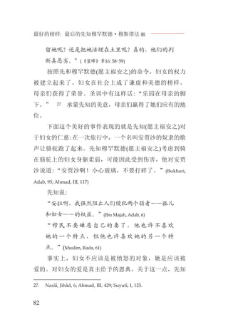 最好的榜样: 最后的先知穆罕默德·穆斯塔法J
82
留她呢？还是把她活埋在土里呢？真的，他们的判
断真恶劣。”(《蜜蜂》章16:58-59)
按照先和穆罕默德(愿主福安之)的命令，妇女的权力
被建立起来了。妇女在社会上成了谦虚和美德的榜样。
母亲们获得了荣誉。圣训中有这样话:“乐园在母亲的脚
下。” 27 承蒙先知的美意，母亲们赢得了她们应有的地
位。
下面这个美好的事件表现的就是先知(愿主福安之)对
于妇女的仁慈:在一次旅行中，一个名叫安贾沙的奴隶的歌
声让骆驼跑了起来。先知穆罕默德(愿主福安之)考虑到骑
在骆驼上的妇女身躯柔弱，可能因此受到伤害，他对安贾
沙说道:“安贾沙啊！小心玻璃，不要打碎了。”(Bukhari,
Adab, 95; Ahmad, III, 117)
先知说:
“安拉啊，我强烈阻止人们侵犯两个弱者——孤儿
和妇女——的权益。”(Ibn Majah, Adab, 6)
“穆民不要嫌恶自己的妻了，他也许不喜欢
她的一个特点，但他也许喜欢她的另一个特
点。”(Muslim, Rada, 61)
事实上，妇女不应该是被愤怒的对象，她是应该被
爱的。对妇女的爱是真主给予的恩典，关于这一点，先知
27. Nasâî, Jihâd, 6; Ahmad, III, 429; Suyutî, I, 125.
 