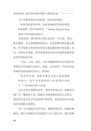 最好的榜样: 最后的先知穆罕默德·穆斯塔法J
84
关于有教养的妇女的价值，先知这样说道:
“世俗利益是暂时的，但这里面最有价值的财富
是虔诚的、有信仰的妇女。”(Muslim, Rada, 64; Nasai,
Nikah, 15; Ibn Majah, Nikah, 5)
总体说来，成功的男人背后总是有一位正直、善良、
眼光敏锐、具有奉献精神的妇女。先知在刚开始传播宗教
时，给予他最大帮助和信任的人就是他的妻子哈迪嘉，先
知一生都忘不掉她。在阿里的成功中也可以很明显地看到
法谛玛所起的作用。
一句话，正直、善良、具有奉献精神的妇女是所有世
俗财富当中的最大的福气，因此，先知说当一个好人的必
要条件是很好地对待妇女。圣训说:
“在信仰方面，穆民中最完美的人是道德最
好 的 人 ； 你 们 当 中 最 好 的 人 是 善 待 妇 女 的
人。”(Tirmidhi, Rada, 11/1162)
在今天这个消费社会中，那些不善待妇女，把她们当
成广告、赚钱的工具，把她们当成发泄私欲的工具的人，
他们否认真主给予妇女的尊严和高贵，他们的这种行为是
对妇女的极大的侮辱。
每一个人都被妇女孕育过，被她们哺育过，被她们拥
抱过，最后又被她们永远地放在了自己的心里，我们对她
 