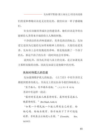 先知穆罕默德(愿主福安之)的崇高道德
85
们的爱和尊敬应该是无比伦比的，我们应该一辈子感谢她
们。
妇女应该被培养成社会的建设者，她们应该是孕育出
能够给人类带来幸福的伟大人物的怀抱。
干净清洁的东西味道就好，美香是清洁的标志，先知
爱它是因为它能给先知带来精神上的快乐。天使们也爱美
香。先知身上总有玫瑰花的香味。要是他抚摸了一个孩子
的头，那这个孩子的头有一段时间也会有香味。
说到礼拜，因为礼拜是与真主的交谈，是正如谨见真
主那样而做的功修，因此先知说它是他眼中的光明。
先知对待孤儿的态度
先知强调维护孤儿的权益，《古兰经》中有许多经文
都提到要善待孤儿。至高无上的安拉命令我们体贴孤儿:
“至于孤儿，你不要压迫他；”(《上午》章 93:9)
圣训中有这样一段话:
“最好的家是孤儿被善待的家，最坏的家是孤儿
被虐待的家。”(IbnMajah,Adab,6)
“如果一个穆民把一个孤儿带到自己的家，给
他吃喝，给他衣服穿，除非他犯下了不可饶恕
的罪，否则真主让他进入乐园。”(Tirmidhi, Birr,
14/1917)
 