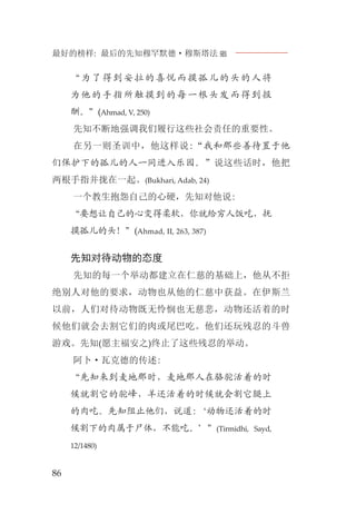 最好的榜样: 最后的先知穆罕默德·穆斯塔法J
86
“为了得到安拉的喜悦而摸孤儿的头的人将
为他的手指所触摸到的每一根头发而得到报
酬。”(Ahmad, V, 250)
先知不断地强调我们履行这些社会责任的重要性。
在另一则圣训中，他这样说:“我和那些善待置于他
们保护下的孤儿的人一同进入乐园。”说这些话时，他把
两根手指并拢在一起。(Bukhari, Adab, 24)
一个教生抱怨自己的心硬，先知对他说:
“要想让自己的心变得柔软，你就给穷人饭吃，抚
摸孤儿的头！”(Ahmad, II, 263, 387)
先知对待动物的态度
先知的每一个举动都建立在仁慈的基础上，他从不拒
绝别人对他的要求，动物也从他的仁慈中获益。在伊斯兰
以前，人们对待动物既无怜悯也无慈悲，动物还活着的时
候他们就会去割它们的肉或尾巴吃。他们还玩残忍的斗兽
游戏。先知(愿主福安之)终止了这些残忍的举动。
阿卜·瓦克德的传述:
“先知来到麦地那时，麦地那人在骆驼活着的时
候就割它的驼峰，羊还活着的时候就会割它腿上
的肉吃。先知阻止他们，说道:‘动物还活着的时
候割下的肉属于尸体，不能吃。’”(Tirmidhi, Sayd,
12/1480)
 