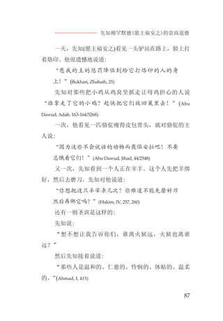 先知穆罕默德(愿主福安之)的崇高道德
87
一天，先知(愿主福安之)看见一头驴站在路上，脸上打
着烙印。他很遗憾地说道:
“愿我的主的惩罚降临到给它打烙印的人的身
上！”(Bukhari, Zhabaih, 25)
先知对那些把小鸡从鸡窝里抓走让母鸡担心的人说
“谁拿走了它的小鸡？赶快把它们放回巢里去！”(Abu
Dawud, Adab, 163-164/5268)
一次，他看见一匹骆驼瘦得皮包骨头，就对骆驼的主
人说:
“因为这些不会说话的动物而畏惧安拉吧！不要
总饿着它们！”(Abu Dawud, Jihad, 44/2548)
又一次，先知看到一个人正在宰羊。这个人先把羊绑
好，然后去磨刀。先知对他说道:
“你想把这只羊宰杀几次？你难道不能先磨好刀
然后再绑它吗？”(Hakim, IV, 257, 260)
还有一则圣训是这样的:
先知说:
“想不想让我告诉你们，谁离火狱远，火狱也离谁
远？”
然后先知接着说道:
“那些人是温和的、仁慈的、怜悯的、体贴的、温柔
的。”(Ahmad, I, 415)
 