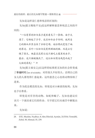 最好的榜样: 最后的先知穆罕默德·穆斯塔法J
88
先知是这样说仁慈和残忍的区别的:
先知(愿主赐他平安)是这样解释慈悲和残忍之间的不
同的:
“一位有罪的妇女在沙漠里看见了一条狗，由于太
渴了，它舔起了沙子。这名妇女出于怜悯，就用自
己的鞋从井里舀来了水给它喝。安拉因此宽恕了她
的罪过。另外一位妇女没有照顾她的猫，而是让它
饿了很久。她甚至没有让这只猫吃土壤里的虫子。
最后，这只猫被饿死了。这位妇女因为残忍而成了
火狱的居民！”28
先知(愿主福安之)以这样的标准把无知的社会转变成
了幸福时代(asr al-sa’adah)。对待别人不好的人，活埋自己的
女儿的人都变得仁慈起来。这些慈悲之心也将动物容纳了
进来。
作为优良模范的先知，即使是对小麻雀的权利，先知
也予以尊重。
即使是对有害的动物，如蛇和蝎子，先知也建议应
该只一下就结束它们的性命，尽早把它们从痛苦中解脱出
来。
先知说:
28. 请看, Muslim, Nudhur, 8; Abu Dâwûd, Aymân, 21/3316; Tirmidhî,
Zuhd, 50; Ahmad, IV, 239.
 