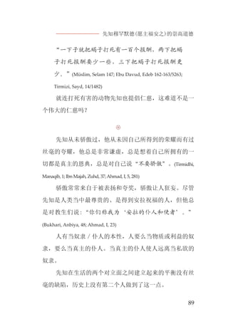 先知穆罕默德(愿主福安之)的崇高道德
89
“一下子就把蝎子打死有一百个报酬，两下把蝎
子打死报酬要少一些，三下把蝎子打死报酬更
少。”(Müslim, Selam 147; Ebu Davud, Edeb 162-163/5263;
Tirmizi, Sayd, 14/1482)
就连打死有害的动物先知也提倡仁慈，这难道不是一
个伟大的仁慈吗？

先知从未骄傲过，他从未因自己所得到的荣耀而有过
丝毫的夸耀，他总是非常谦虚，总是想着自己所拥有的一
切都是真主的恩典，总是对自己说“不要骄傲”。(Tirmidhi,
Manaqib, 1; Ibn Majah, Zuhd, 37;Ahmad, I, 5, 281)
骄傲常常来自于被表扬和夸奖，骄傲让人狂妄。尽管
先知是人类当中最尊贵的、是得到安拉祝福的人，但他总
是对教生们说:“你们称我为‘安拉的仆人和使者’。”
(Bukhari, Anbiya, 48; Ahmad, I, 23)
人有当奴隶／仆人的本性，人要么当物质或利益的奴
隶，要么当真主的仆人。当真主的仆人使人远离当私欲的
奴隶。
先知在生活的两个对立面之间建立起来的平衡没有丝
毫的缺陷，历史上没有第二个人做到了这一点。
 