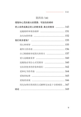 目录
9
第四章/141
理智和心灵的最大的需要：可效仿的榜样
把人培养成真正的人的教育是:真主的教育 ................... 143
追随榜样和效仿榜样 ................................................... 151
众先知的性格 ................................................................. 152
我们有多爱他？ ...................................................................... 155
用心和理智 ..................................................................... 155
最伟大的奇迹 .................................................................. 156
自己眼睛瞎却诋毁太阳的人 ...................................... 157
爱人追随被爱者 ............................................................ 160
追随他必须让心灵受教育 .......................................... 160
安拉的使者的价值和我们 .......................................... 162
爱和礼节的考验 ............................................................ 164
爱他的标准 ..................................................................... 165
爱他的表现 ..................................................................... 166
用先知理应得到的方式解释先知是十分困难的 .... 167
结论 ............................................................................................ 169
 