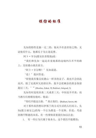 93
模仿的标准
先知的特性是独一无二的，他从不在意世俗之物，无
论他有什么，他都乐于为主道花费。
阿卜·宰尔(愿安拉喜悦他)说:
“我们和先知一起走在麦地那的边境凹凸不平的路
上，吴侯德山就在前方。
‘阿卜·宰尔啊！’先知说道。
‘是！’我回答道。
‘即使我有像吴侯德山一样多的金子，我也不会因此
高兴。除了还我所欠的债以外，我不会把剩余的黄金保留
超过三天。’”(Muslim, Zakat, 32; Bukhari, Istiqrad, 3)
先知有时连续封斋二天或者三天，中间也不开斋，而
当教生们想模仿他时，他说:
“你们不能这么做。”阻止他们。(Bukhari, Sawm, 48)
对于那些真的想以伊斯兰的方式生活的人们而言，先
知(愿主福安之)的每一个行为都是一个实例。但是，考虑
到穆罕默德的本质，有一些事情需要我们加以注意:
有一些行为只属于他本人，这个我们不能模仿；1.
 